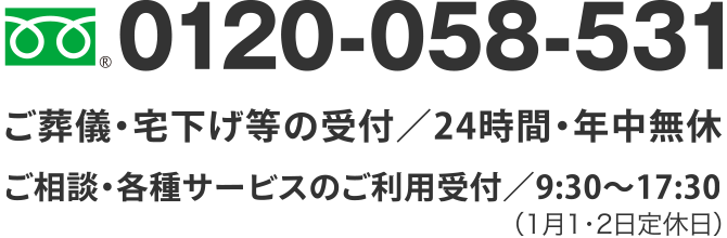 TEL.0120-058-531
ご葬儀・宅下げ等の受付／24時間・年中無休
ご相談・各種サービスのご利用受付／9:30～18:00（1月1・2日定休日）