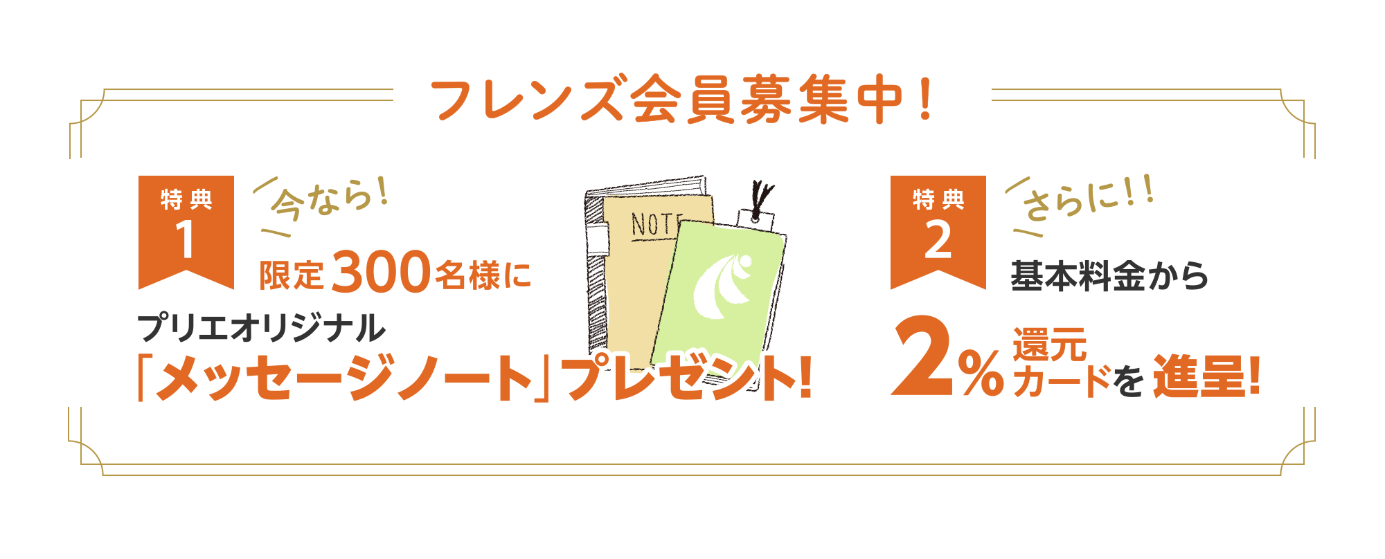 フレンズ会員募集中！
【特典1】今なら！限定300名様にプリエオリジナル「メッセージノート」プレゼント！
【特典2】さらに！基本料金から2%還元カードを進呈！