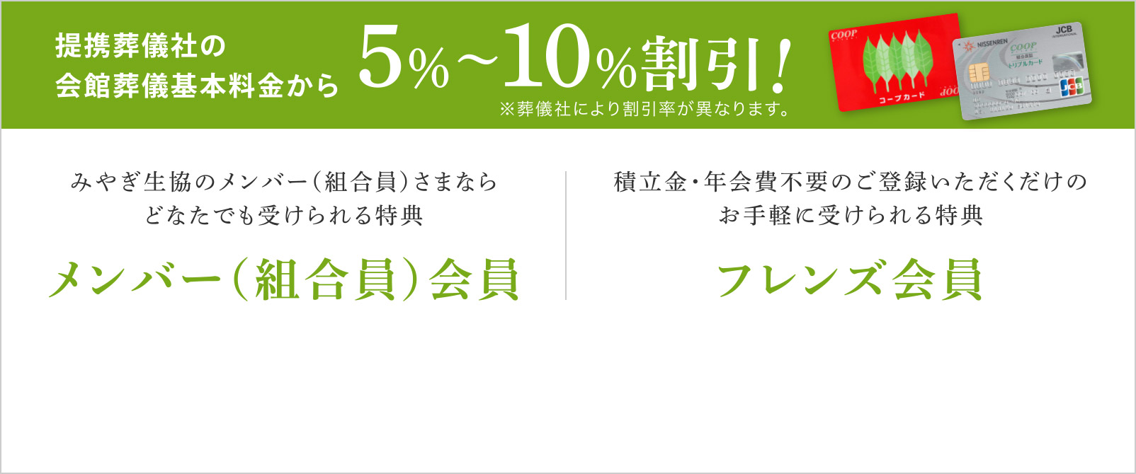 提携葬儀社の会館葬儀基本料金から5%〜10%割引！
								みやぎ生協のメンバー（組合員）さまならどなたでも受けられる特典【メンバー（組合員）会員】
								積立金・年会費不要のご登録いただくだけのお手軽に受けられる特典【フレンズ会員】