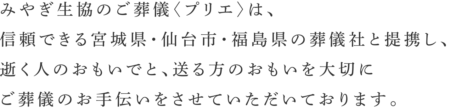 みやぎ生協のご葬儀〈プリエ〉は、信頼できる宮城県・仙台市・福島県の葬儀社と提携し、逝く人のおもいでと、送る方のおもいを大切にご葬儀のお手伝いをさせていただいております。