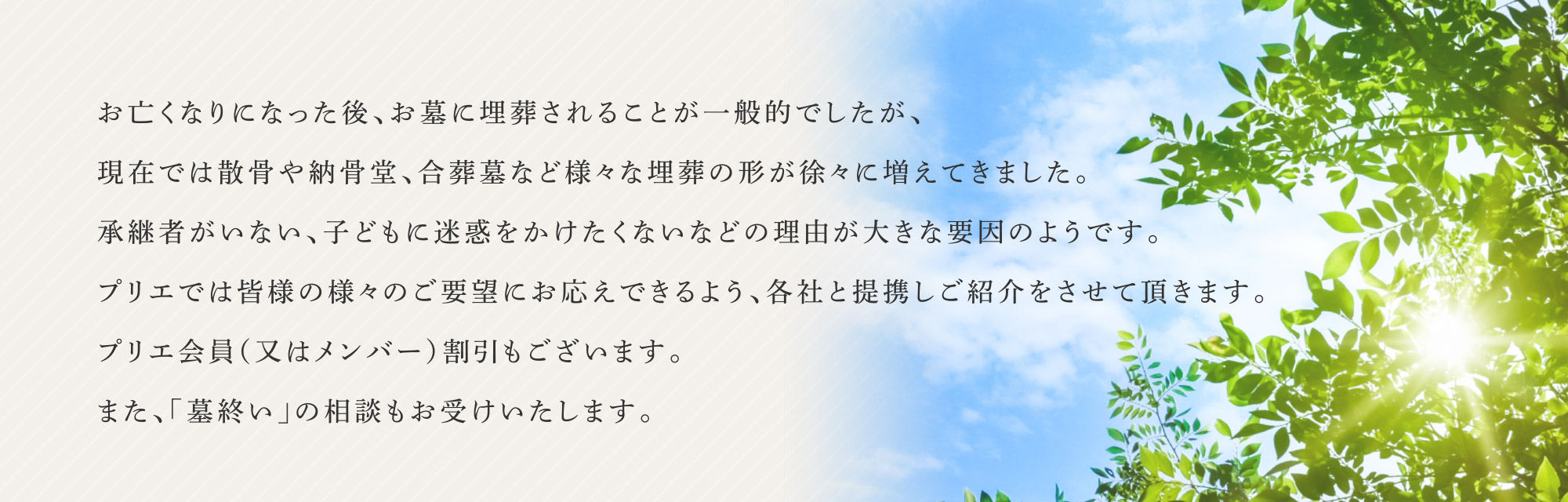 お亡くなりになった後、お墓に埋葬されることが一般的でしたが、現在では散骨や納骨堂、合葬墓など様々な埋葬の形が徐々に増えてきました。承継者がいない、子どもに迷惑をかけたくないなどの理由が大きな要因のようです。プリエでは皆様の様々のご要望にお応えできるよう、各社と提携しご紹介をさせて頂きます。プリエ会員（又はメンバー）割引もございます。また、「墓終い」の相談もお受けいたします。