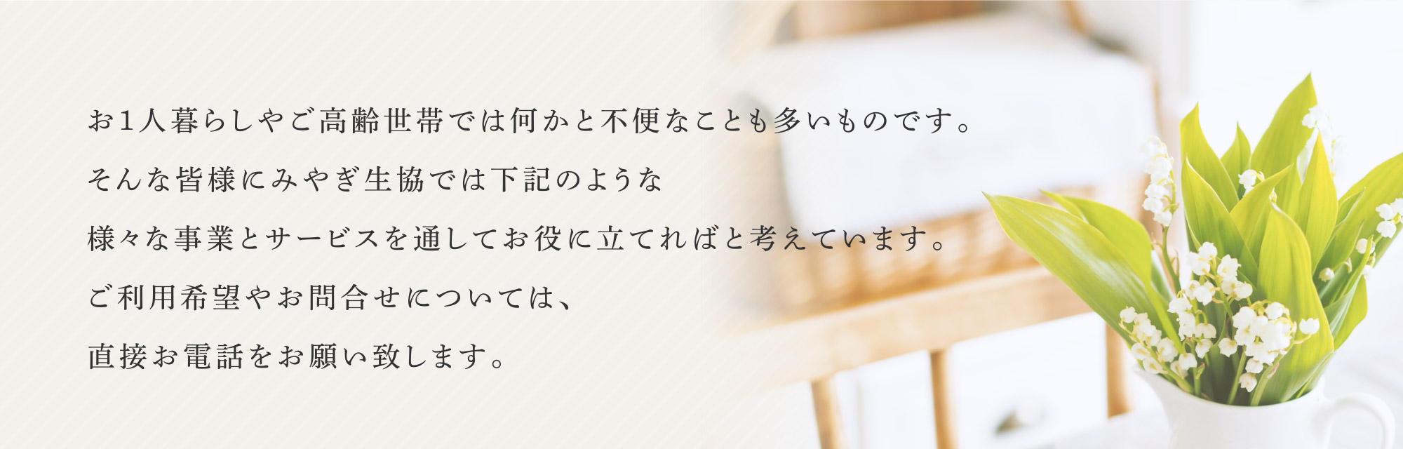 お1人暮らしやご高齢世帯では何かと不便なことも多いものです。そんな皆様にみやぎ生協では下記のような様々な事業とサービスを通してお役に立てればと考えています。ご利用希望やお問合せについては、直接お電話をお願い致します。