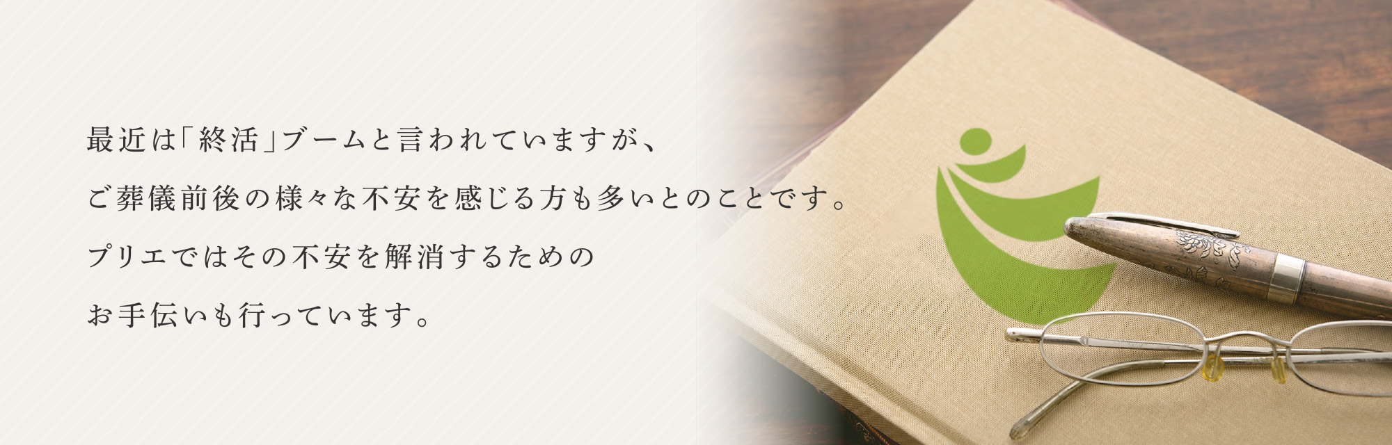 最近は「終活」ブームと言われていますが、
ご葬儀前後の様々な不安を感じる方も多いとのことです。
プリエではその不安を解消するための
お手伝いも行っています。最近は「終活」ブームと言われていますが、
ご葬儀前後の様々な不安を感じる方も多いとのことです。
プリエではその不安を解消するための
お手伝いも行っています。プリエではご葬儀のお手伝いだけではなく、関連する様々なことにも対応いたします。